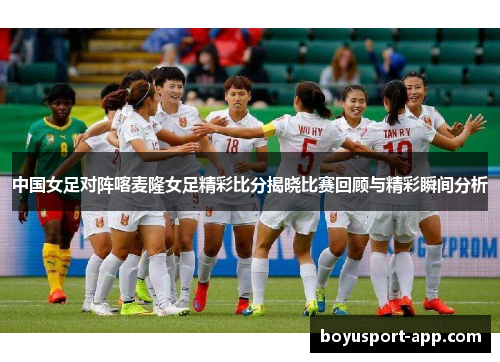 中国女足对阵喀麦隆女足精彩比分揭晓比赛回顾与精彩瞬间分析